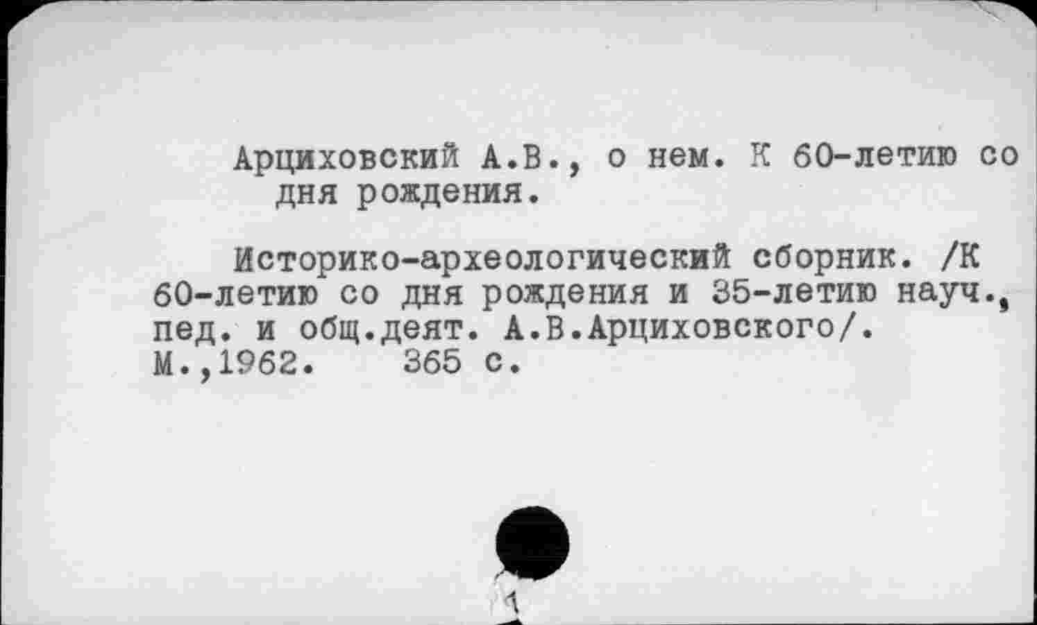 ﻿Арциховский А.В., о нем. К 60-летию со дня рождения.
Историко-археологический сборник. /К 60-летию со дня рождения и 35-летию науч., пед. и общ.деят. А.В.Арциховского/. М.,1962.	365 с.